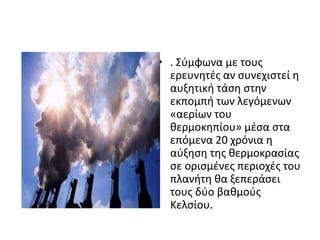 • . Σφμφωνα με τουσ
  ερευνθτζσ αν ςυνεχιςτεί θ
  αυξθτικι τάςθ ςτθν
  εκπομπι των λεγόμενων
  «αερίων του
  κερμοκθπίου» μζςα ςτα
  επόμενα 20 χρόνια θ
  αφξθςθ τθσ κερμοκραςίασ
  ςε οριςμζνεσ περιοχζσ του
  πλανιτθ κα ξεπεράςει
  τουσ δφο βακμοφσ
  Κελςίου.
 