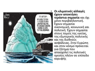 • Οι κλιματικζσ αλλαγζσ
  ζχουν αποκτιςει
  τεράςτια ςθμαςία και όχι
  μόνο περιβαλλοντικι.
  Ζχουν ςθμαςία
  οικονομικι, κοινωνικι και
  πολιτικι. Ζχουν ςθμαςία
  ςτουσ τομείσ τθσ υγείασ,
  τθσ εξωτερικισ πολιτικισ
  και τθσ διεκνοφσ
  αςφάλειασ. Στθν Ευρϊπθ
  και ςτον κόςμο πρόκειται
  για ηιτθμα που
  απαςχολεί τισ πολιτικζσ
  θγεςίεσ πλζον ςε επίπεδο
  κορυφισ
 