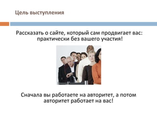 Цель выступления Рассказать о сайте, который сам продвигает вас: практически без вашего участия!  Сначала вы работаете на авторитет, а потом авторитет работает на вас! 