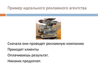 Пример идеального рекламного агентства Сначала они проводят рекламную компанию Приходят клиенты Оплачиваешь результат.  Никаких предоплат. 