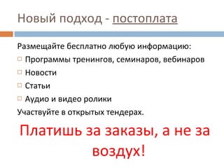 Новый подход -  постоплата Размещайте бесплатно любую информацию: Программы тренингов, семинаров, вебинаров Новости Статьи Аудио и видео ролики Участвуйте в открытых тендерах. Платишь за заказы, а не за воздух! 