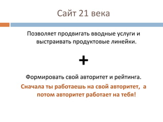 Сайт 21 века Позволяет продвигать вводные услуги и выстраивать продуктовые линейки. + Формировать свой авторитет и рейтинга. Сначала ты работаешь на свой авторитет,  а потом авторитет работает на тебя! 