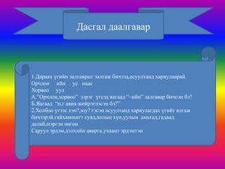 Дасгал даалгавар



1.Дараах үгийн залгаврыг залгаж бичээд,асуултанд хариулаарай.
Орчлон ийн ус наас
Хорвоо уул
А.”Орчлон,хорвоо” зэрэг үгсэд яагаад “–ийн” залгавар бичсэн бэ?
Б.Яагаад “н,г авиа жийрэглэсэн бэ?”
2.Холбоо үгээс хэн?,юу? гэсэн асуултанд хариулагдах үгийг ялгаж
бичээрэй.гайхамшигт сувд,холын хүн,уулын амьтад,гадаад
далай,мэргэн өвгөн
Саруул эрдэм,дэлхийн аварга,ухаант эрдэмтэн
 