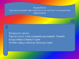 Тодорхойлолт:
Хүн юмс үзэгдлийг заан нэрлэсэн үг нь хэн?,юу? гэсэн асуултанд
                        хариулагдана.




Хөгжүүлэх дасгал.
Түргэн хэллэг хэлж сураарай,уралдаарай. Ээжийн
илүүр,хайруул,бариул гурав
Эгчийн ээрүүл,хайлуур ,баллуур гурав.
 