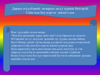 Дараах өгүүлбэрийг загварын дагуу хурааж бичээрэй.
         Сайн ном бол мэргэн зөвлөгч юм.




Ном- хүүхдийн дотны нөхөр.
“Ном бол ертөнцийг харах цонх мөн”гэсэн Оросын их зохиолч
М.Горкийн энэ үг залуусыг эрдмийн зүг дуудан даллаж байдаг
билээ.Номыг далай тэнгис,өндөр уул,өргөн тал,уудам огторгуйтай
зүйрлэжээ.Сайн ном бол мэргэн зөвлөгч,сургаж заах
багш,харанхуйд гэрэл,замд нөхөр тань,идэх хоол?уух ус гэж
зүйрлэн хэлдэг.Ер нь ертөнцийн сайхныг юутай ч зүйрлэж
болно.Гэхдээ ном бол хүн төрөлхтний бүтээсэн гайхамшиг дундаас
хамгийн дээд нь юм.
 