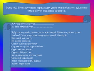 Эхээс юу? Гэсэн асуултанд хариулагдах үгийг хүний бүтээсэн зүйл,гариг
                  эрхсийн зүйл гэж ялгаж бичээрэй.



    А.Хүний бүтээсэн зүйл................................
    Б.Гариг эрхсийн зүйл..................................

    Зүйр цэцэн үгсийг уншаад,утгыг ярилцаарай.Дараа нь сургаал үгсээс
    хэн?юу? Гэсэн асуултанд хариулагдах үгсийг бичээрэй.
    Эрдэмтэй хүн даруу
    Их мөрөн дөлгөөн.
    Сэтгэх тутам цэцэн болох
    Сэрэмжлэх тутам мэргэн болох.
    Сурсан бүхэн эрдэм
    Сураагүй бүхэн гэм.
    Балчир насандаа эрдэм сурвал
    Өглөөний наран адил
    Залуу насандаа эрдэм сурвал
    Үдийн наран адил
 