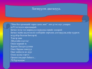 Хөгжүүлэх дасгалууд.




“Ном бол ертөнцийг харах цонх мөн” онч үгээс юуг ухаарах
вэ?Сэтгэгдлээ ярилцаарай.
Бичил эхээс гол мөрөн,уул нурууны нэрийг олоорой.
Бичил эхийн шүлэглэсэн хэлбэрийг өөрчлөн дэлгэрүүлж,хоѐр хүүрнэх
өгүүлбэр болгож бичээрэй.
Тэнгэр заяа
/Шүлгийн хэсгээс/
Онон мөрний эх
Бурхан Халдун уулнаа
Омог бардам хөвгүүд
Овог нийлсэн ах дүүс
Олон зууны тэртээ
Оршин амьдарч байжээ...
/Ч.Пүрэвдорж/
 