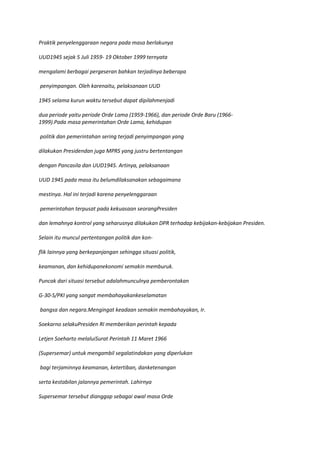 Praktik penyelenggaraan negara pada masa berlakunya

UUD1945 sejak 5 Juli 1959- 19 Oktober 1999 ternyata

mengalami berbagai pergeseran bahkan terjadinya beberapa

penyimpangan. Oleh karenaitu, pelaksanaan UUD

1945 selama kurun waktu tersebut dapat dipilahmenjadi

dua periode yaitu periode Orde Lama (1959-1966), dan periode Orde Baru (1966-
1999).Pada masa pemerintahan Orde Lama, kehidupan

politik dan pemerintahan sering terjadi penyimpangan yang

dilakukan Presidendan juga MPRS yang justru bertentangan

dengan Pancasila dan UUD1945. Artinya, pelaksanaan

UUD 1945 pada masa itu belumdilaksanakan sebagaimana

mestinya. Hal ini terjadi karena penyelenggaraan

pemerintahan terpusat pada kekuasaan seorangPresiden

dan lemahnya kontrol yang seharusnya dilakukan DPR terhadap kebijakan-kebijakan Presiden.

Selain itu muncul pertentangan politik dan kon-

flik lainnya yang berkepanjangan sehingga situasi politik,

keamanan, dan kehidupanekonomi semakin memburuk.

Puncak dari situasi tersebut adalahmunculnya pemberontakan

G-30-S/PKI yang sangat membahayakankeselamatan

bangsa dan negara.Mengingat keadaan semakin membahayakan, Ir.

Soekarno selakuPresiden RI memberikan perintah kepada

Letjen Soeharto melaluiSurat Perintah 11 Maret 1966

(Supersemar) untuk mengambil segalatindakan yang diperlukan

bagi terjaminnya keamanan, ketertiban, danketenangan

serta kestabilan jalannya pemerintah. Lahirnya

Supersemar tersebut dianggap sebagai awal masa Orde
 