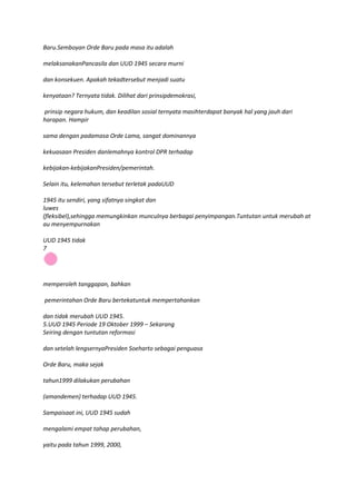 Baru.Semboyan Orde Baru pada masa itu adalah

melaksanakanPancasila dan UUD 1945 secara murni

dan konsekuen. Apakah tekadtersebut menjadi suatu

kenyataan? Ternyata tidak. Dilihat dari prinsipdemokrasi,

prinsip negara hukum, dan keadilan sosial ternyata masihterdapat banyak hal yang jauh dari
harapan. Hampir

sama dengan padamasa Orde Lama, sangat dominannya

kekuasaan Presiden danlemahnya kontrol DPR terhadap

kebijakan-kebijakanPresiden/pemerintah.

Selain itu, kelemahan tersebut terletak padaUUD

1945 itu sendiri, yang sifatnya singkat dan
luwes
(fleksibel),sehingga memungkinkan munculnya berbagai penyimpangan.Tuntutan untuk merubah at
au menyempurnakan

UUD 1945 tidak
7




memperoleh tanggapan, bahkan

pemerintahan Orde Baru bertekatuntuk mempertahankan

dan tidak merubah UUD 1945.
5.UUD 1945 Periode 19 Oktober 1999 – Sekarang
Seiring dengan tuntutan reformasi

dan setelah lengsernyaPresiden Soeharto sebagai penguasa

Orde Baru, maka sejak

tahun1999 dilakukan perubahan

(amandemen) terhadap UUD 1945.

Sampaisaat ini, UUD 1945 sudah

mengalami empat tahap perubahan,

yaitu pada tahun 1999, 2000,
 