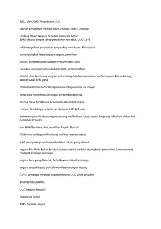 2001, dan 2002. Penyebutan UUD

setelah perubahan menjadi lebih lengkap, yaitu : Undang-

Undang Dasar Negara Republik Indonesia Tahun
1945.Melalui empat tahap perubahan tersebut, UUD 1945

telahmengalami perubahan yang cukup mendasar. Perubahan

itumenyangkut kelembagaan negara, pemilihan

umum, pembatasankekuasaan Presiden dan Wakil

Presiden, memperkuat kedudukan DPR, pemerintahan

daerah, dan ketentuan yang terinci tentang hak-hak asasimanusia.Pertanyaan kita sekarang,
apakah UUD 1945 yang

telah diubahtersebut telah dijalankan sebagaimana mestinya?

Tentu saja masihharus ditunggu perkembangannya,

karena masa berlakunya belumlama dan masih masa

transisi. Setidaknya, setelah perubahan UUD1945, ada

beberapa praktik ketatanegaraan yang melibatkan rakyatsecara langsung. Misalnya dalam hal
pemilihan Presiden

dan WakilPresiden, dan pemilihan Kepala Daerah

(Gubernur danBupati/Walikota). Hal-hal tersebut tentu

lebih mempertegas prinsipkedaulatan rakyat yang dianut

negara kita.Perlu kalian ketahui bahwa setelah melalui serangkaian perubahan (amandemen),
terdapat lembaga-lembaga

negara baru yangdibentuk. Sebaliknya terdapat lembaga

negara yang dihapus, yaituDewan Pertimbangan Agung

(DPA). Lembaga-lembaga negaramenurut UUD 1945 sesudah

amandemen adalah :

UUD Negara Republik

Indonesia Tahun

1945. Sumber: Setjen
 