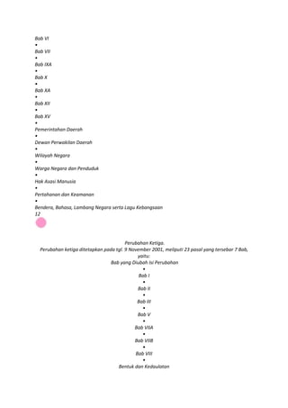 Bab VI
•
Bab VII
•
Bab IXA
•
Bab X
•
Bab XA
•
Bab XII
•
Bab XV
•
Pemerintahan Daerah
•
Dewan Perwakilan Daerah
•
Wilayah Negara
•
Warga Negara dan Penduduk
•
Hak Asasi Manusia
•
Pertahanan dan Keamanan
•
Bendera, Bahasa, Lambang Negara serta Lagu Kebangsaan
12




                                        Perubahan Ketiga.
  Perubahan ketiga ditetapkan pada tgl. 9 November 2001, meliputi 23 pasal yang tersebar 7 Bab,
                                             yaitu:
                                 Bab yang Diubah Isi Perubahan
                                               •
                                              Bab I
                                               •
                                             Bab II
                                               •
                                             Bab III
                                               •
                                             Bab V
                                               •
                                            Bab VIIA
                                               •
                                            Bab VIIB
                                               •
                                            Bab VIII
                                               •
                                    Bentuk dan Kedaulatan
 