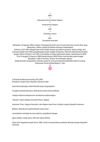 •
                                                MPR
                                                  •
                                  Kekuasaan Pemerintahan Negara
                                                  •
                                        Kementerian Negara
                                                  •
                                                DPR
                                                  •
                                          Pemilihan Umum
                                                  •
                                                BPK
                                        Perubahan Keempat
                                                  ,
ditetapkan 10 Agustus 2002, meliputi 19 pasalyang terdiri atas 31 butir ketentuan serta1.Butir yang
                    dihapuskan. Dalam naskah perubahan keempat iniditetapkan
   bahwa:a.UUD 1945 sebagaimana telah diubah dengan perubahan pertama, kedua, ketiga, dan
keempat adalah UUD 1945 yangditetapkan pada tanggal 18 Agustus 1945 dan diberlakukankembali
 dengan Dekrit Presiden 5 Juli 1959. b.Perubahan tersebut diputuskan dalam rapatParipurna MPR
       RI ke-9 tanggal 18 Agustus 2000 SidangTahunan MPR RI dan mulai berlaku pada tanggal
                     ditetapkan.c.Bab IV tentang “Dewan Pertimbangan Agung”
    dihapuskandan pengubahan substansi pasal 16 serta penempatannyakedalam Bab III tentang
                              “Kekuasaan PemerintahanNegara”.-o0o-
                                                 13




2.Periode berlakunya Konstitusi RIS 1949
Perjalanan negara baru Republik Indonesia tidak

luput darirongrongan pihak Belanda yang menginginkan

menjajah kembaliIndonesia. Belanda berusaha memecahbelah

bangsa Indonesia dengancara membentuk negaranegara

”boneka” seperti Negara SumateraTimur, Negara

Indonesia Timur, Negara Pasundan, dan Negara JawaTimur di dalam negara RepubIik Indonesia.

Bahkan, Belanda kemudiamelakukan agresi atau

pendudukan terhadap ibu kota Jakarta, yangdikenal dengan

Agresi Militer I pada tahun 1947 dan Agresi Militer

IIatas kota Yogyakarta pada tahun 1948. Untuk menyelesaikan pertikaian Belanda dengan RepubIik I
ndonesia,
 