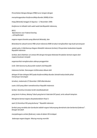 Perserikatan Bangsa-Bangsa (PBB) turun tangan dengan

menyelenggarakan KonferensiMeja Bundar (KMB) di Den

Haag (Belanda) tanggal 23 Agustus – 2 November 1949.

Konferensi ini dihadiri oleh wakil-wakil dariRepubIik Indonesia,

BFO (
 Bijeenkomst voor Federal Overleg
, yaitugabungan

negara-negara boneka yang dibentuk Belanda), dan

Belandaserta sebuah komisi PBB untuk Indonesia.KMB tersebut menghasilkan tiga buah persetujuan

pokok yaitu:1.Didirikannya Negara Rebublik Indonesia Serikat;2.Penyerahan kedaulatan kepada
Republik Indonesia

Serikat; dan3.Didirikan uni antara RIS dengan Kerajaan Belanda.Perubahan bentuk negara dari
negara kesatuan menjadi

negaraserikat mengharuskan adanya penggantian

UUD. Oleh karena itu,disusunlah naskah UUD Republik

Indonesia Serikat. Rancangan UUDtersebut dibuat oleh

delegasi RI dan delegasi BFO pada KonferensiMeja Bundar.Setelah kedua belah pihak
menyetujui rancangan

tersebut, makamulai 27 Desember 1949 diberlakukan

suatu UUD yang diberi namaKonstitusi Republik Indonesia

Serikat. Konstitusi tersebut terdiri atasMukadimah

yang berisi 4 alinea, Batang Tubuh yang berisi 6 bab dan197 pasal, serta sebuah lampiran.

Mengenai bentuk negara dinyatakandalam Pasal 1

ayat (1) Konstitusi RIS yang berbunyi “ Republik Indonesia

Serikat yang merdeka dan berdaulat adalah negara hokumyang demokratis dan berbentuk federasi”.
Dengan berubah

menjadinegara serikat (federasi), maka di dalam RIS terdapat

beberapa negara bagian. Masing-masing memiliki
 