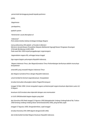 pemerintah bertanggung jawab kepada parlemen

(DPR).

Bagaimana

pendapatmu,

apakah system

Parlementer cocok diterapkan di

Indonesia?
Perlu kalian ketahui bahwa lembaga-lembaga Negara

menurutKonstitusi RIS adalah :a.Presiden b.Menteri-
Menteric.Senatd.Dewan Perwakilan Rakyate.Mahkamah Agungf.Dewan Pengawas Keuangan
3.Periode Berlakunya UUDS 1950
Pada awal Mei 1950 terjadi penggabungan negaranegara

bagiandalam negara RIS, sehingga hanya tinggal

tiga negara bagian yaitunegara Republik Indonesia,

 Negara Indonesia Timur, dan NegaraSumatera Timur.Perkembangan berikutnya adalah munculnya
kesepakatan

antaraRIS yang mewakili Negara Indonesia Timur

dan Negara SumateraTimur dengan Republik Indonesia

untuk kembali ke bentuk negarakesatuan. Kesepakatan

tersebut kemudian dituangkan dalam PiagamPersetujuan

tanggal 19 Mei 1950. Untuk mengubah negara serikatmenjadi negara kesatuan diperlukan suatu UU
D Negara

kesatuan.UUD tersebut akan diperoleh dengan cara memasukan

isi UUD 1945ditambah bagian-bagian yang baik

dari Konstitusi RIS.Pada tanggal 15 Agustus 1950 ditetapkanlah Undang-UndangFederal No.7 tahun
1950 tentang Undang-Undang Dasar Sementara(UUDS) 1950, yang berlaku sejak

tanggal 17 Agustus 1950. Dengandemikian, sejak tanggal

tersebut Konstitusi RIS 1949 diganti denganUUDS 1950,

dan terbentuklah kembali Negara Kesatuan Republik Indonesia.
 