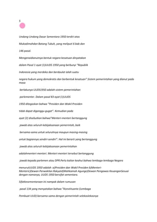 5




Undang-Undang Dasar Sementara 1950 terdiri atas

Mukadimahdan Batang Tubuh, yang meliputi 6 bab dan

146 pasal.

Mengenaidianutnya bentuk negara kesatuan dinyatakan

dalam Pasal 1 ayat (1)UUDS 1950 yang berbunyi “Republik

Indonesia yang merdeka dan berdaulat ialah suatu

negara hukum yang demokratis dan berbentuk kesatuan”.Sistem pemerintahan yang dianut pada
masa

berlakunya UUDS1950 adalah sistem pemerintahan

parlementer. Dalam pasal 83 ayat (1)UUDS

1950 ditegaskan bahwa ”Presiden dan Wakil Presiden

tidak dapat diganggu-gugat”. Kemudian pada

ayat (2) disebutkan bahwa”Menteri-menteri bertanggung

jawab atas seluruh kebijaksanaan pemerintah, baik

bersama-sama untuk seluruhnya maupun masing-masing

untuk bagiannya sendiri-sendiri”. Hal ini berarti yang bertanggung

jawab atas seluruh kebijaksanaan pemerintahan

adalahmenteri-menteri. Menteri-menteri tersebut bertanggung

jawab kepada parlemen atau DPR.Perlu kalian keahui bahwa lembaga-lembaga Negara

menurutUUDS 1950 adalah :a)Presiden dan Wakil Presiden b)Menteri-
Menteric)Dewan Perwakilan Rakyatd)Mahkamah Agunge)Dewan Pengawas KeuanganSesuai
dengan namanya, UUDS 1950 bersifat sementara.

Sifatkesementaraan ini nampak dalam rumusan

pasal 134 yang menyatakan bahwa ”Konstituante (Lembaga

Pembuat UUD) bersama-sama dengan pemerintah selekaslekasnya
 