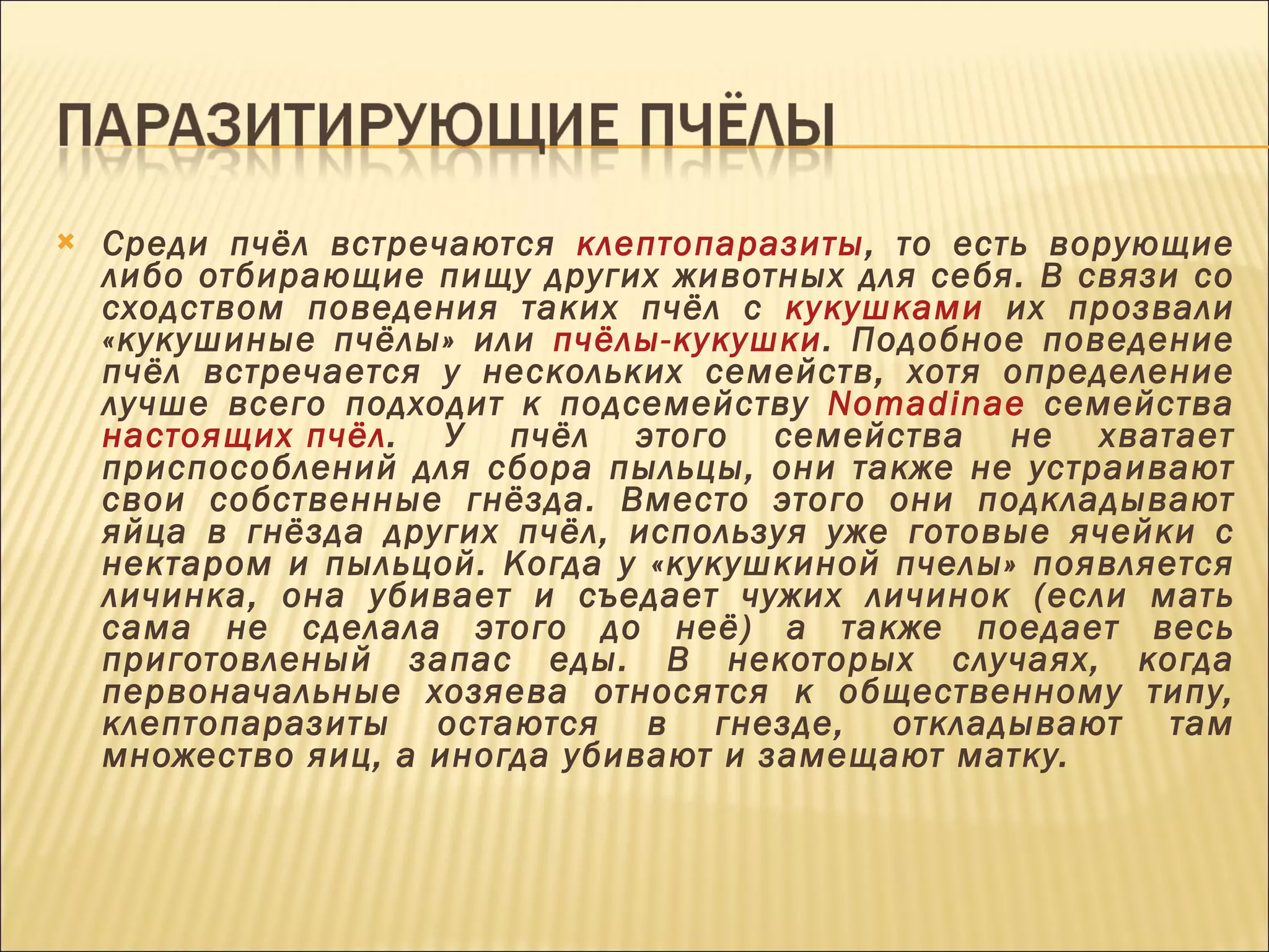 Среди пчёл встречаются  клептопаразиты , то есть ворующие либо отбирающие пищу других животных для себя. В связи со сходством поведения таких пчёл с  кукушками  их прозвали «кукушиные пчёлы» или  пчёлы-кукушки . Подобное поведение пчёл встречается у нескольких семейств, хотя определение лучше всего подходит к подсемейству  Nomadinae  семейства  настоящих пчёл . У пчёл этого семейства не хватает приспособлений для сбора пыльцы, они также не устраивают свои собственные гнёзда. Вместо этого они подкладывают яйца в гнёзда других пчёл, используя уже готовые ячейки с нектаром и пыльцой. Когда у «кукушкиной пчелы» появляется личинка, она убивает и съедает чужих личинок (если мать сама не сделала этого до неё) а также поедает весь приготовленый запас еды. В некоторых случаях, когда первоначальные хозяева относятся к общественному типу, клептопаразиты остаются в гнезде, откладывают там множество яиц, а иногда убивают и замещают матку. 