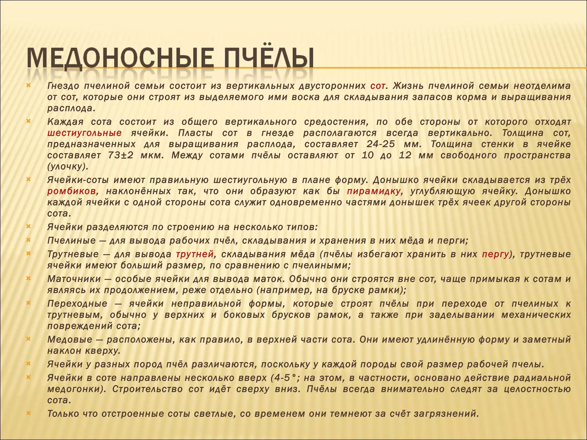 Гнездо пчелиной семьи состоит из вертикальных двусторонних  сот . Жизнь пчелиной семьи неотделима от сот, которые они строят из выделяемого ими воска для складывания запасов корма и выращивания расплода. Каждая сота состоит из общего вертикального средостения, по обе стороны от которого отходят  шестиугольные  ячейки. Пласты сот в гнезде располагаются всегда вертикально. Толщина сот, предназначенных для выращивания расплода, составляет 24-25 мм. Толщина стенки в ячейке составляет 73±2 мкм. Между сотами пчёлы оставляют от 10 до 12 мм свободного пространства (улочку). Ячейки-соты имеют правильную шестиугольную в плане форму. Донышко ячейки складывается из трёх  ромбиков , наклонённых так, что они образуют как бы  пирамидку , углубляющую ячейку. Донышко каждой ячейки с одной стороны сота служит одновременно частями донышек трёх ячеек другой стороны сота. Ячейки разделяются по строению на несколько типов: Пчелиные — для вывода рабочих пчёл, складывания и хранения в них мёда и перги; Трутневые — для вывода  трутней , складывания мёда (пчёлы избегают хранить в них  пергу ), трутневые ячейки имеют больший размер, по сравнению с пчелиными; Маточники — особые ячейки для вывода маток. Обычно они строятся вне сот, чаще примыкая к сотам и являясь их продолжением, реже отдельно (например, на бруске рамки); Переходные — ячейки неправильной формы, которые строят пчёлы при переходе от пчелиных к трутневым, обычно у верхних и боковых брусков рамок, а также при заделывании механических повреждений сота; Медовые — расположены, как правило, в верхней части сота. Они имеют удлинённую форму и заметный наклон кверху. Ячейки у разных пород пчёл различаются, поскольку у каждой породы свой размер рабочей пчелы. Ячейки в соте направлены несколько вверх (4-5°; на этом, в частности, основано действие радиальной медогонки). Строительство сот идёт сверху вниз. Пчёлы всегда внимательно следят за целостностью сота. Только что отстроенные соты светлые, со временем они темнеют за счёт загрязнений. 