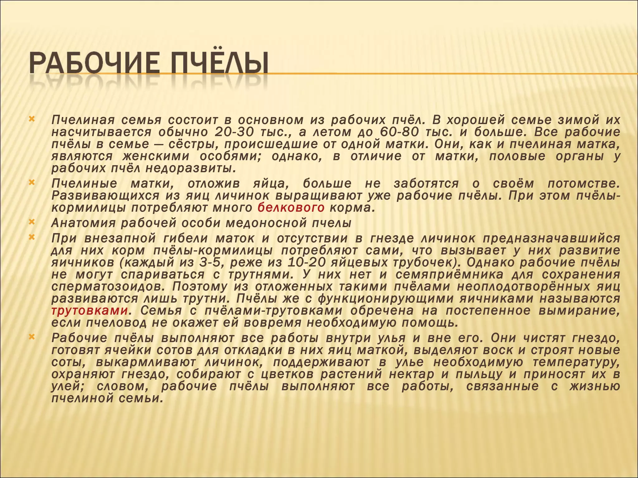 Пчелиная семья состоит в основном из рабочих пчёл. В хорошей семье зимой их насчитывается обычно 20-30 тыс., а летом до 60-80 тыс. и больше. Все рабочие пчёлы в семье — сёстры, происшедшие от одной матки. Они, как и пчелиная матка, являются женскими особями; однако, в отличие от матки, половые органы у рабочих пчёл недоразвиты. Пчелиные матки, отложив яйца, больше не заботятся о своём потомстве. Развивающихся из яиц личинок выращивают уже рабочие пчёлы. При этом пчёлы-кормилицы потребляют много  белкового  корма. Анатомия рабочей особи медоносной пчелы При внезапной гибели маток и отсутствии в гнезде личинок предназначавшийся для них корм пчёлы-кормилицы потребляют сами, что вызывает у них развитие яичников (каждый из 3-5, реже из 10-20 яйцевых трубочек). Однако рабочие пчёлы не могут спариваться с трутнями. У них нет и семяприёмника для сохранения сперматозоидов. Поэтому из отложенных такими пчёлами неоплодотворённых яиц развиваются лишь трутни. Пчёлы же с функционирующими яичниками называются  трутовками . Семья с пчёлами-трутовками обречена на постепенное вымирание, если пчеловод не окажет ей вовремя необходимую помощь. Рабочие пчёлы выполняют все работы внутри улья и вне его. Они чистят гнездо, готовят ячейки сотов для откладки в них яиц маткой, выделяют воск и строят новые соты, выкармливают личинок, поддерживают в улье необходимую температуру, охраняют гнездо, собирают с цветков растений нектар и пыльцу и приносят их в улей; словом, рабочие пчёлы выполняют все работы, связанные с жизнью пчелиной семьи. 