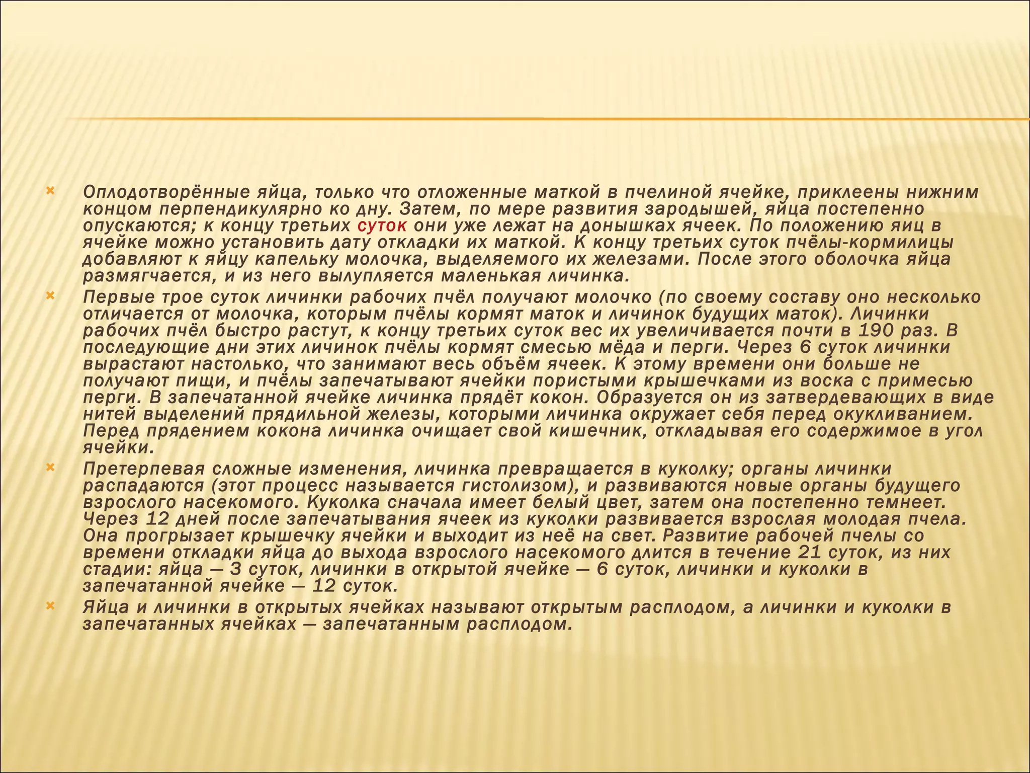 Оплодотворённые яйца, только что отложенные маткой в пчелиной ячейке, приклеены нижним концом перпендикулярно ко дну. Затем, по мере развития зародышей, яйца постепенно опускаются; к концу третьих  суток  они уже лежат на донышках ячеек. По положению яиц в ячейке можно установить дату откладки их маткой. К концу третьих суток пчёлы-кормилицы добавляют к яйцу капельку молочка, выделяемого их железами. После этого оболочка яйца размягчается, и из него вылупляется маленькая личинка. Первые трое суток личинки рабочих пчёл получают молочко (по своему составу оно несколько отличается от молочка, которым пчёлы кормят маток и личинок будущих маток). Личинки рабочих пчёл быстро растут, к концу третьих суток вес их увеличивается почти в 190 раз. В последующие дни этих личинок пчёлы кормят смесью мёда и перги. Через 6 суток личинки вырастают настолько, что занимают весь объём ячеек. К этому времени они больше не получают пищи, и пчёлы запечатывают ячейки пористыми крышечками из воска с примесью перги. В запечатанной ячейке личинка прядёт кокон. Образуется он из затвердевающих в виде нитей выделений прядильной железы, которыми личинка окружает себя перед окукливанием. Перед прядением кокона личинка очищает свой кишечник, откладывая его содержимое в угол ячейки. Претерпевая сложные изменения, личинка превращается в куколку; органы личинки распадаются (этот процесс называется гистолизом), и развиваются новые органы будущего взрослого насекомого. Куколка сначала имеет белый цвет, затем она постепенно темнеет. Через 12 дней после запечатывания ячеек из куколки развивается взрослая молодая пчела. Она прогрызает крышечку ячейки и выходит из неё на свет.   Развитие рабочей пчелы со времени откладки яйца до выхода взрослого насекомого длится в течение 21 суток, из них стадии: яйца — З суток, личинки в открытой ячейке — 6 суток, личинки и куколки в запечатанной ячейке — 12 суток. Яйца и личинки в открытых ячейках называют открытым расплодом, а личинки и куколки в запечатанных ячейках — запечатанным расплодом. 