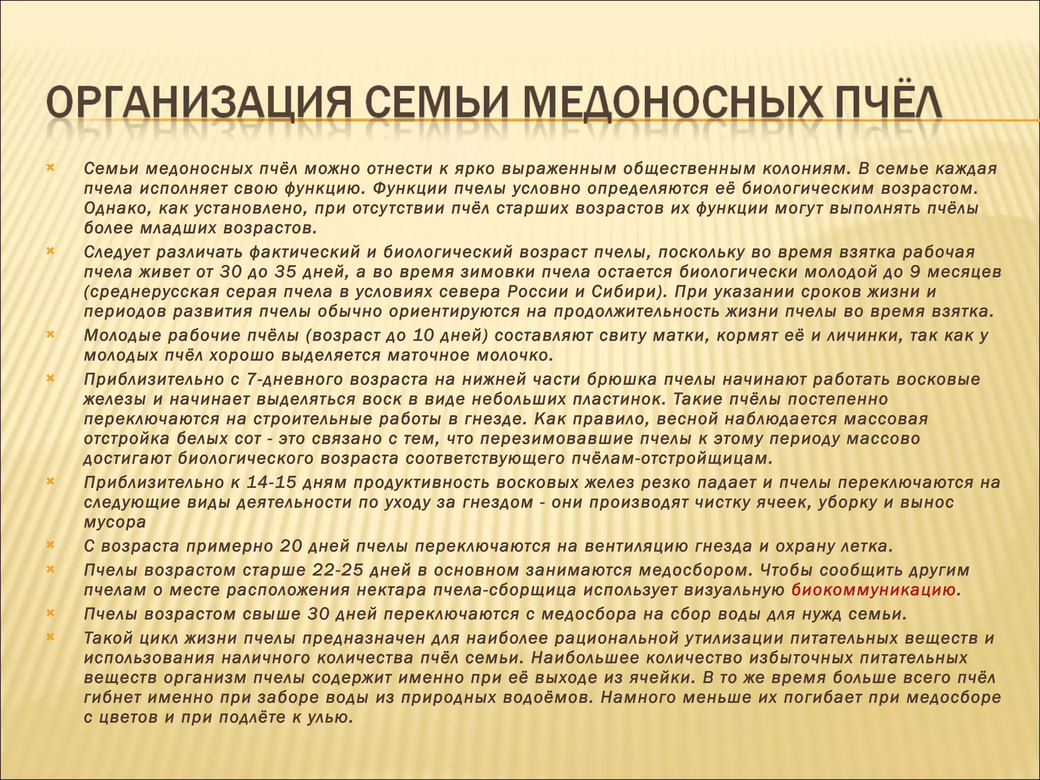 Семьи медоносных пчёл можно отнести к ярко выраженным общественным колониям. В семье каждая пчела исполняет свою функцию. Функции пчелы условно определяются её биологическим возрастом. Однако, как установлено, при отсутствии пчёл старших возрастов их функции могут выполнять пчёлы более младших возрастов. Следует различать фактический и биологический возраст пчелы, поскольку во время взятка рабочая пчела живет от 30 до 35 дней, а во время зимовки пчела остается биологически молодой до 9 месяцев (среднерусская серая пчела в условиях севера России и Сибири). При указании сроков жизни и периодов развития пчелы обычно ориентируются на продолжительность жизни пчелы во время взятка. Молодые рабочие пчёлы (возраст до 10 дней) составляют свиту матки, кормят её и личинки, так как у молодых пчёл хорошо выделяется маточное молочко. Приблизительно с 7-дневного возраста на нижней части брюшка пчелы начинают работать восковые железы и начинает выделяться воск в виде небольших пластинок. Такие пчёлы постепенно переключаются на строительные работы в гнезде. Как правило, весной наблюдается массовая отстройка белых сот - это связано с тем, что перезимовавшие пчелы к этому периоду массово достигают биологического возраста соответствующего пчёлам-отстройщицам. Приблизительно к 14-15 дням продуктивность восковых желез резко падает и пчелы переключаются на следующие виды деятельности по уходу за гнездом - они производят чистку ячеек, уборку и вынос мусора С возраста примерно 20 дней пчелы переключаются на вентиляцию гнезда и охрану летка. Пчелы возрастом старше 22-25 дней в основном занимаются медосбором. Чтобы сообщить другим пчелам о месте расположения нектара пчела-сборщица использует визуальную  биокоммуникацию . Пчелы возрастом свыше 30 дней переключаются с медосбора на сбор воды для нужд семьи. Такой цикл жизни пчелы предназначен для наиболее рациональной утилизации питательных веществ и использования наличного количества пчёл семьи. Наибольшее количество избыточных питательных веществ организм пчелы содержит именно при её выходе из ячейки. В то же время больше всего пчёл гибнет именно при заборе воды из природных водоёмов. Намного меньше их погибает при медосборе с цветов и при подлёте к улью. 