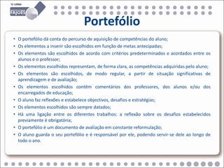 Portefólio
• O portefólio dá conta do percurso de aquisição de competências do aluno;
• Os elementos a inserir são escolhidos em função de metas antecipadas;
• Os elementos são escolhidos de acordo com critérios predeterminados e acordados entre os
  alunos e o professor;
• Os elementos escolhidos representam, de forma clara, as competências adquiridas pelo aluno;
• Os elementos são escolhidos, de modo regular, a partir de situação significativas de
  aprendizagem e de avaliação;
• Os elementos escolhidos contêm comentários dos professores, dos alunos e/ou dos
  encarregados de educação;
• O aluno faz reflexões e estabelece objectivos, desafios e estratégias;
• Os elementos escolhidos são sempre datados;
• Há uma ligação entre os diferentes trabalhos: a reflexão sobre os desafios estabelecidos
  previamente é obrigatória;
• O portefólio é um documento de avaliação em constante reformulação;
• O aluno guarda o seu portefólio e é responsável por ele, podendo servir-se dele ao longo de
  todo o ano.
 