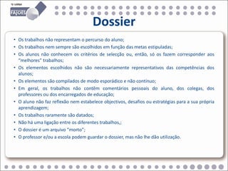Dossier
• Os trabalhos não representam o percurso do aluno;
• Os trabalhos nem sempre são escolhidos em função das metas estipuladas;
• Os alunos não conhecem os critérios de selecção ou, então, só os fazem corresponder aos
  “melhores” trabalhos;
• Os elementos escolhidos não são necessariamente representativos das competências dos
  alunos;
• Os elementos são compilados de modo esporádico e não contínuo;
• Em geral, os trabalhos não contêm comentários pessoais do aluno, dos colegas, dos
  professores ou dos encarregados de educação;
• O aluno não faz reflexão nem estabelece objectivos, desafios ou estratégias para a sua própria
  aprendizagem;
• Os trabalhos raramente são datados;
• Não há uma ligação entre os diferentes trabalhos,;
• O dossier é um arquivo “morto”;
• O professor e/ou a escola podem guardar o dossier, mas não lhe dão utilização.
 