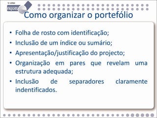 Como organizar o portefólio
• Folha de rosto com identificação;
• Inclusão de um índice ou sumário;
• Apresentação/justificação do projecto;
• Organização em pares que revelam uma
  estrutura adequada;
• Inclusão    de    separadores      claramente
  indentificados.
 