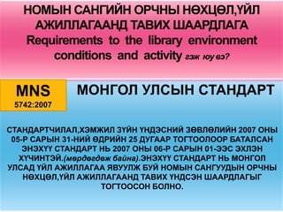 НОМЫН САНГИЙН ОРЧНЫ НӨХЦӨЛ,ҮЙЛ
    АЖИЛЛАГААНД ТАВИХ ШААРДЛАГА
   Requirements to the library environment
       conditions and activity гэж юу вэ?

 MNS          МОНГОЛ УЛСЫН СТАНДАРТ
 5742:2007


СТАНДАРТЧИЛАЛ,ХЭМЖИЛ ЗҮЙН ҮНДЭСНИЙ ЗӨВЛӨЛИЙН 2007 ОНЫ
 05-Р САРЫН 31-НИЙ ӨДРИЙН 25 ДУГААР ТОГТООЛООР БАТАЛСАН
    ЭНЭХҮҮ СТАНДАРТ НЬ 2007 ОНЫ 06-Р САРЫН 01-ЭЭС ЭХЛЭН
   ХҮЧИНТЭЙ.(мөрдөгдөж байна).ЭНЭХҮҮ СТАНДАРТ НЬ МОНГОЛ
УЛСАД ҮЙЛ АЖИЛЛАГАА ЯВУУЛЖ БУЙ НОМЫН САНГУУДЫН ОРЧНЫ
    НӨХЦӨЛ,ҮЙЛ АЖИЛЛАГААНД ТАВИХ ҮНДСЭН ШААРДЛАГЫГ
                    ТОГТООСОН БОЛНО.
 