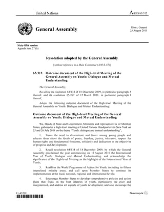 United Nations                                                                    A/RES/65/312

                                                                                                     Distr.: General
                 General Assembly                                                                   25 August 2011




 Sixty-fifth session
 Agenda item 27 (b)


                            Resolution adopted by the General Assembly
                                  [without reference to a Main Committee (A/65/L.87)]


               65/312. Outcome document of the High-level Meeting of the
                       General Assembly on Youth: Dialogue and Mutual
                       Understanding

                       The General Assembly,
                    Recalling its resolution 64/134 of 18 December 2009, in particular paragraph 3
               thereof, and its resolution 65/267 of 15 March 2011, in particular paragraph 1
               thereof,
                   Adopts the following outcome document of the High-level Meeting of the
               General Assembly on Youth: Dialogue and Mutual Understanding:

               Outcome document of the High-level Meeting of the General
               Assembly on Youth: Dialogue and Mutual Understanding

                     We, Heads of State and Government, Ministers and representatives of Member
               States, gathered at a high-level meeting at United Nations Headquarters in New York on
               25 and 26 July 2011 on the theme “Youth: dialogue and mutual understanding”,
                     1.   Stress the need to disseminate and foster among young people and
               educate them about the ideals of peace, freedom, justice, tolerance, respect for
               human rights and fundamental freedoms, solidarity and dedication to the objectives
               of progress and development;
                     2.   Recall resolution 64/134 of 18 December 2009, by which the General
               Assembly proclaimed the year commencing on 12 August 2010 the International
               Year of Youth: Dialogue and Mutual Understanding, and acknowledge the
               significance of the High-level Meeting as the highlight of the International Year of
               Youth;
                     3.    Reaffirm the World Programme of Action for Youth, including its fifteen
               interrelated priority areas, and call upon Member States to continue its
               implementation at the local, national, regional and international levels;
                    4.   Encourage Member States to develop comprehensive policies and action
               plans that focus on the best interests of youth, particularly the poor and
               marginalized, and address all aspects of youth development, and also encourage the


11-43209                                                                                           Please recycle   ♲
*1043209*
 