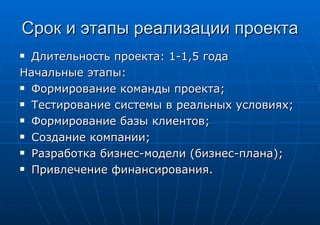 Срок и этапы реализации проекта Длительность проекта: 1-1,5 года Начальные этапы: Формирование команды проекта; Тестирование системы в реальных условиях; Формирование базы клиентов; Создание компании; Разработка бизнес-модели (бизнес-плана); Привлечение финансирования. 