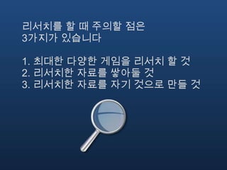 리서치를 할 때 주의할 점은
3가지가 있습니다

1. 최대한 다양한 게임을 리서치 할 것
2. 리서치한 자료를 쌓아둘 것
3. 리서치한 자료를 자기 것으로 만들 것
 