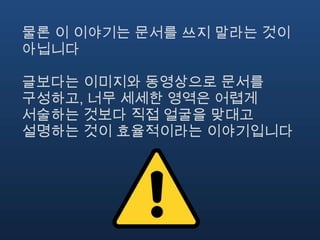 물론 이 이야기는 문서를 쓰지 말라는 것이
아닙니다

글보다는 이미지와 동영상으로 문서를
구성하고, 너무 세세한 영역은 어렵게
서술하는 것보다 직접 얼굴을 맞대고
설명하는 것이 효율적이라는 이야기입니다
 