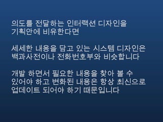 의도를 전달하는 인터랙션 디자인을
기획안에 비유한다면

세세한 내용을 담고 있는 시스템 디자인은
백과사전이나 전화번호부와 비슷합니다

개발 하면서 필요한 내용을 찾아 볼 수
있어야 하고 변화된 내용은 항상 최신으로
업데이트 되어야 하기 때문입니다
 
