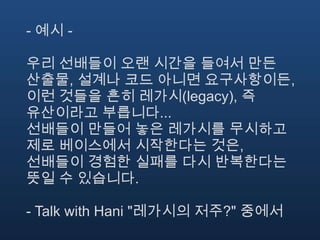 - 예시 -

우리 선배들이 오랜 시간을 들여서 만든
산출물, 설계나 코드 아니면 요구사항이든,
이런 것들을 흔히 레가시(legacy), 즉
유산이라고 부릅니다...
선배들이 만들어 놓은 레가시를 무시하고
제로 베이스에서 시작한다는 것은,
선배들이 경험한 실패를 다시 반복한다는
뜻일 수 있습니다.

- Talk with Hani "레가시의 저주?" 중에서
 