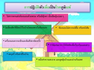 การปฏิบติตวเมือเป็ นโรคภูมแพ้
                               ั ั ่              ิ
• ไม่ควรตกแต่งห้ องนอนด้ วยพรม หรือมีตกตา มั่นเช็ดฝุ่ นบ่อยๆ
                                      ุ๊


• ไม่เลี้ยงสัตว์ท่มีขนไว้ ในบ้ านโดยเฉพาะในห้ องนอน
                  ี                                           • ห้ องนอนไม่ควรจะมีช้ัน หรือหนังสือ



• เครื่องนอนควรจะซักและต้ มสัปดาห์ละครั้ง
                                                      • กาจัดเศษอาหารให้ มิดชิดเพื่อป้ องกันแมลงสาบ

    • งดบุหรี่ หรือทาสีในบ้ าน
                                      • หมั่นทาความสะอาด และดูดฝุ่ นบ้ านและม่านกันแดด
 