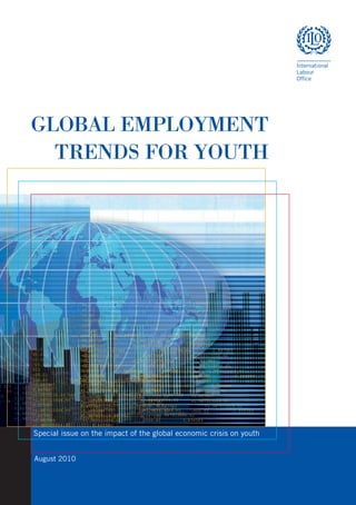 GLOBAL EMPLOYMENT
               TRENDS FOR YOUTH




                            +0.1
                            +2.03
                            +0.04
                            -25.301
                            023
                            -00.22
                            006.65           0.887983              +1.922523006.62
                            -0.657987              +1.987523006.82            -006.65
                                   +0.1
                            0.887987              +1.987523006.60            0.887987
                                   +2.03
                            +1.0075230.887984               +1.987523006.64            0.887985
                                   +0.04
                            +1.997523006.65            0.887986              +1.984523006.66
                                   -25.301
                            0.327987              +1.987523006.59            -0.807987
                                   023
                            +1.987521006.65            0.-887987              +1.987523006.65
                                   -00.22
                            0.807987              +1.987523 0.887983                +1.987523006.62
                                   006.65           0.887983              +1.922523006.62
                            -0.883988              +1.987523006.63            -006.65           0.894989
                                  +0.1
                                   -0.657987              +1.987523006.82           -006.65
      +0.1                  +1.987523006.65            0.887990
                                  +2.03
                                   +0.887987              +1.987523006.60           0.887987
      +2.03 +0.1
                                  +0.04
                                   +1.0075230.887984               +1.987523006.64            0.887985
      +0.04 +2.03
                                  -25.301
                                   +1.997523006.65            0.887986             +1.984523006.66
      -25.301 +0.04
                                  023
                                   -0.327987              +1.987523006.59           -0.807987
      023     -25.301             -00.22
                                   +1.987521006.65            0.-887987             +1.987523006.65
      -00.22 023
                                  006.65
                                   0.807987        0.887983              +1.922523006.62 +1.987523006.62
                                                         +1.987523 0.887983
      006.65 -00.22 0.887983               +1.922523006.62
                                  -0.657987
                                   -0.883988             +1.987523006.82
                                                          +1.987523006.63          -006.65
                                                                                    -006.65           -0.894989
      -0.657987
              006.65       +1.987523006.82
                             0.887983                 -006.65
                                                   +1.922523006.62
 .887 0.887987                    +0.887987              +1.987523006.60
                                   +1.987523006.65 0.8879870.887990                0.887987
              -0.657987   +1.987523006.60
                                   +1.987523006.82            -006.65
3 220 +1.0075230.887984           +1.0075230.887984               +1.987523006.64            0.887985
              0.887987              +1.987523006.64
                                  +1.987523006.60              0.887985
                                                             0.887987
7 48 +1.997523006.65              +1.997523006.65            0.887986             +1.984523006.66
                               0.887986              +1.984523006.66 0.887985
              +1.0075230.887984 -0.327987+1.987523006.64
23                                                       +1.987523006.59           -0.807987
      0.327987            +1.987523006.59
              +1.997523006.65           0.887986     -0.807987
                                                             +1.984523006.66
. 9 +1.987521006.65               +1.987521006.65            0.-887987             +1.987523006.65
              0.327987         0.-887987
                                  +1.987523006.59     +1.987523006.65
                                                             -0.807987
                                  0.807987              +1.987523 0.887983                +1.987523006.62
      0.807987            +1.987523 0.887983
              +1.987521006.65           0.-887987           +1.987523006.62
                                                              +1.987523006.65
                                  -0.883988              +1.987523006.63           -006.65           -0.894989
      -0.883988
              0.807987     +1.987523006.63 0.887983
                                  +1.987523           -006.65           0.894989
                                                                     +1.987523006.62
                                  +1.987523006.65            0.887990
      +1.987523006.65
              -0.883988        0.887990
                                   +1.987523006.63            -006.65           0.894989
              +1.987523006.65           0.887990

               Special issue on the impact of the global economic crisis on youth


               August 2010
 
