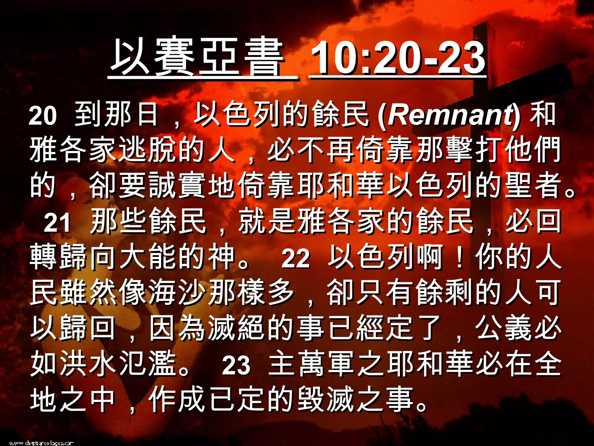 以賽亞書  10:20-23 20   到那日，以色列的餘民 ( Remnant ) 和雅各家逃脫的人，必不再倚靠那擊打他們的，卻要誠實地倚靠耶和華以色列的聖者。  21   那些餘民，就是雅各家的餘民，必回轉歸向大能的神。  22   以色列啊！你的人民雖然像海沙那樣多，卻只有餘剩的人可以歸回，因為滅絕的事已經定了，公義必如洪水氾濫。  23   主萬軍之耶和華必在全地之中，作成已定的毀滅之事。 