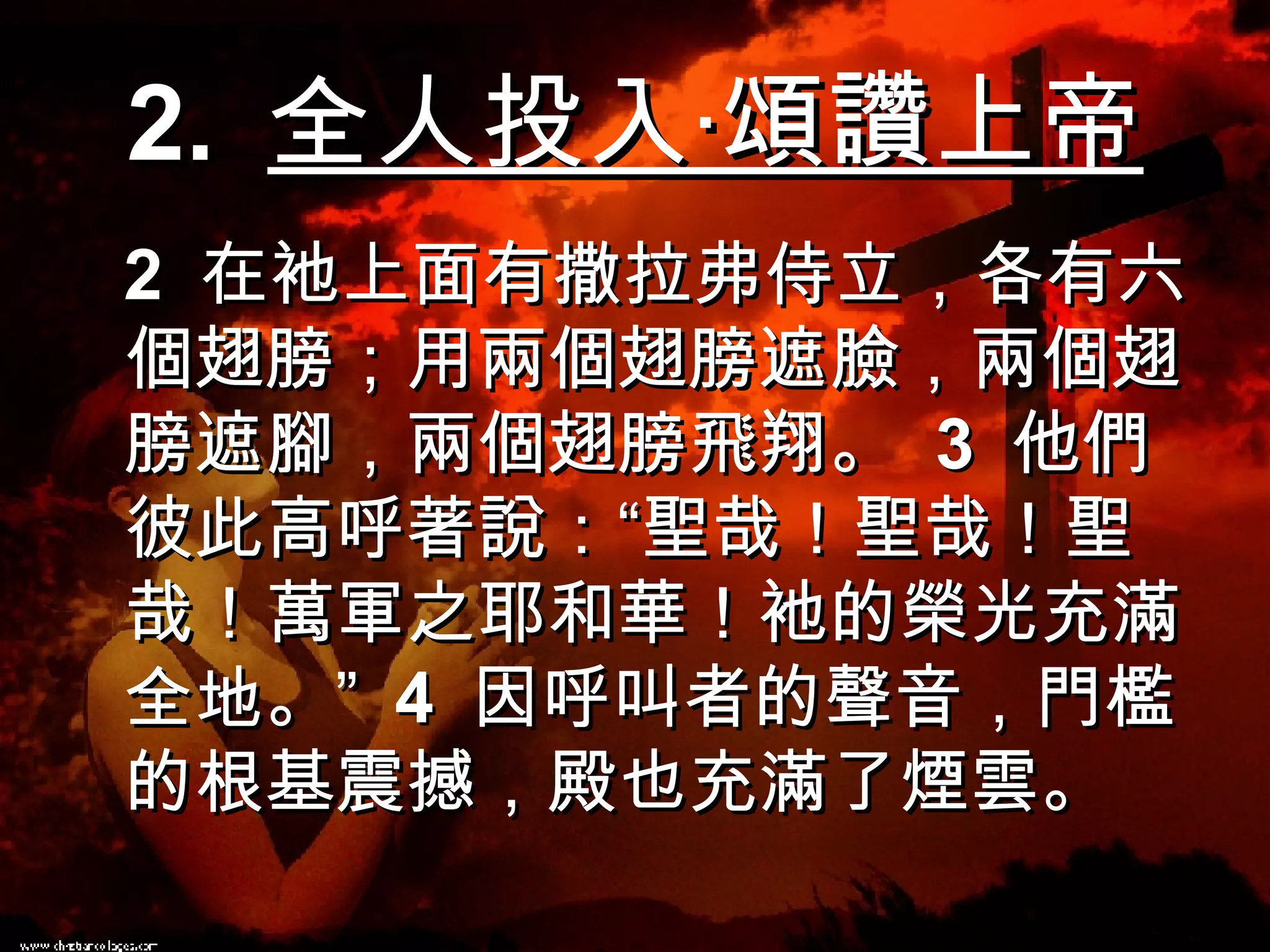 2.  全人投入‧頌讚上帝 2  在衪上面有撒拉弗侍立，各有六個翅膀；用兩個翅膀遮臉，兩個翅膀遮腳，兩個翅膀飛翔。  3  他們彼此高呼著說：“聖哉！聖哉！聖哉！萬軍之耶和華！衪的榮光充滿全地。”  4  因呼叫者的聲音，門檻的根基震撼，殿也充滿了煙雲。 