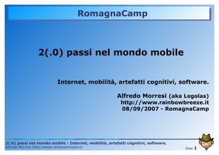 RomagnaCamp



                   2(.0) passi nel mondo mobile


                              Internet, mobilità, artefatti cognitivi, software.

                                                        Alfredo Morresi (aka Legolas)
                                                         http://www.rainbowbreeze.it
                                                         08/09/2007 - RomagnaCamp




2(.0) passi nel mondo mobile - Internet, mobilità, artefatti cognitivi, software.
Alfredo Morresi (http://www.rainbowbreeze.it)                                               1
                                                                                    Slide