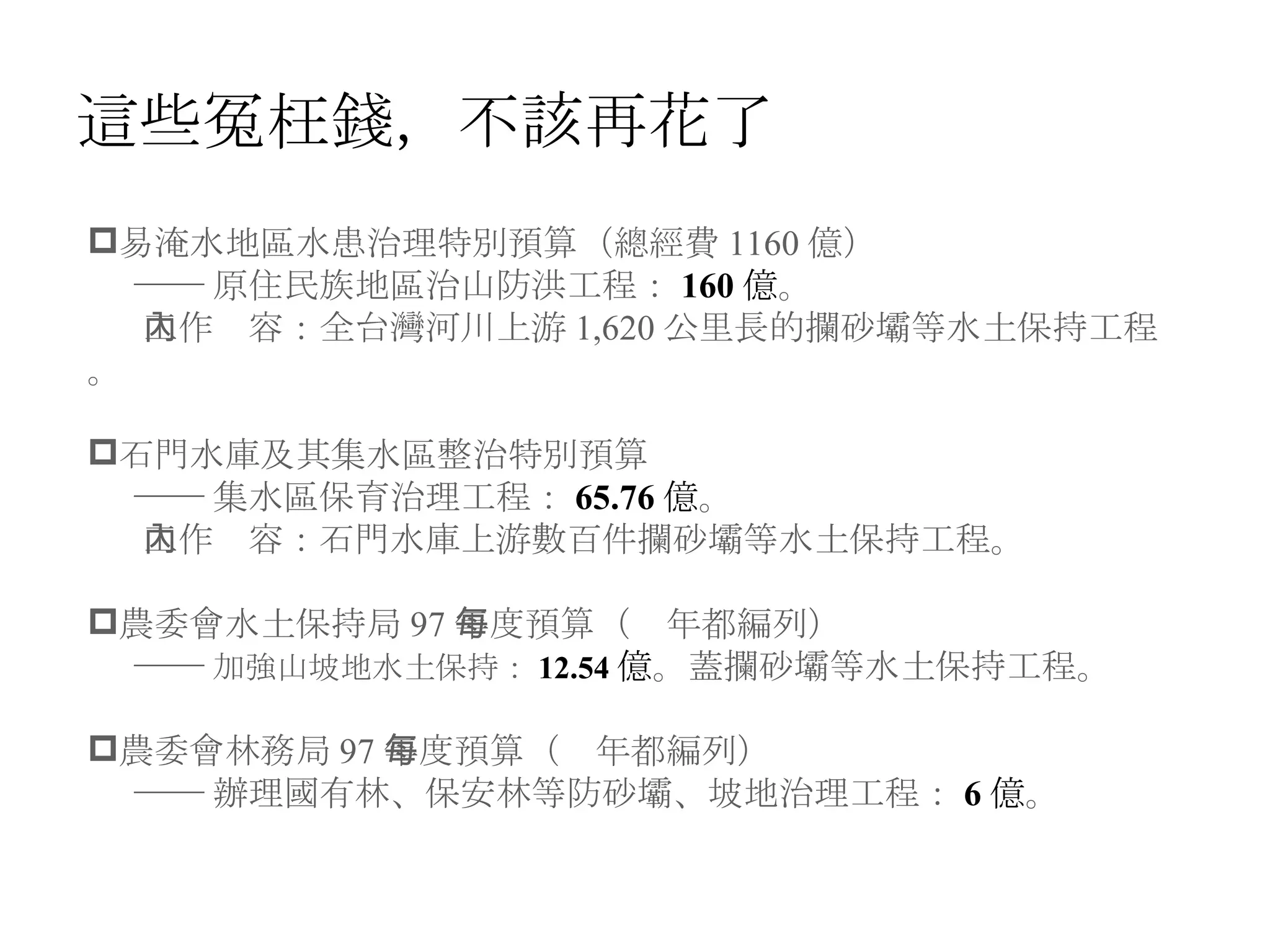 這些冤枉錢，不該再花了 易淹水地區水患治理特別預算（總經費 1160 億） ── 原住民族地區治山防洪工程： 160 億 。 工作內容：全台灣河川上游 1,620 公里長的攔砂壩等水土保持工程。 石門水庫及其集水區整治特別預算 ── 集水區保育治理工程： 65.76 億 。 工作內容：石門水庫上游數百件攔砂壩等水土保持工程。 農委會水土保持局 97 年度預算（每年都編列） ── 加強山坡地水土保持： 12.54 億 。蓋攔砂壩等水土保持工程。 農委會林務局 97 年度預算（每年都編列） ── 辦理國有林、保安林等防砂壩、坡地治理工程： 6 億 。 