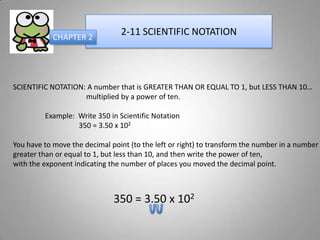 CHAPTER 2
                                2-11 SCIENTIFIC NOTATION




SCIENTIFIC NOTATION: A number that is GREATER THAN OR EQUAL TO 1, but LESS THAN 10…
                    multiplied by a power of ten.

         Example: Write 350 in Scientific Notation
                  350 = 3.50 x 102

You have to move the decimal point (to the left or right) to transform the number in a number
greater than or equal to 1, but less than 10, and then write the power of ten,
with the exponent indicating the number of places you moved the decimal point.



                              350 = 3.50 x 102
 