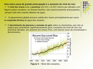 Uma outra causa de grande preocupação é o aumento do nível do mar:
 O nível dos mares está a aumentar em 0.01 a 0.025 metros por década e em
Alguns países insulares, no Oceano Pacífico, são expressivamente preocupantes,
porque cedo eles estarão debaixo de água.
 O aquecimento global provoca subida dos mares principalmente por causa
da expansão térmica da água dos oceanos.
 O derretimento de glaciares e camadas de gelo sobre as montanhas, que não se
espera que contribuam significativamente para o aumento do nível do mar nas
próximas décadas, por estarem em climas frios, com baixas taxas de precipitação e
derretimento.
Figura 4 - Nível dos oceanos.
 