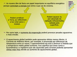  As nuvens têm de facto um papel importante no equilíbrio energético
porque controlam a energia que entra e que sai do sistema.
 Por outro lado, o aumento da evaporação poderá provocar pesados aguaceiros
e mais erosão.
 O aquecimento global também pode apresentar efeitos menos óbvios. A
Corrente do Atlântico Norte, por exemplo, é provocada por diferenças de
temperatura entre os mares. E aparentemente ela está a diminuir à medida que
a temperatura média global aumenta. Isso significa que áreas como a
Escandinávia e a Inglaterra que são aquecidas pela corrente poderão apresentar
climas mais frios devido ao aumento do aquecimento global.
Podem arrefecer
a Terra, ao reflectirem
a luz solar para o
espaço.
Podem aquece-la
por absorção da
radiação infravermelha
radiada pela
superfície.
 