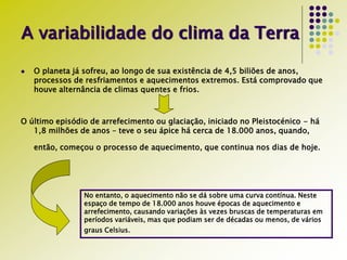 A variabilidade do clima da Terra
 O planeta já sofreu, ao longo de sua existência de 4,5 biliões de anos,
processos de resfriamentos e aquecimentos extremos. Está comprovado que
houve alternância de climas quentes e frios.
O último episódio de arrefecimento ou glaciação, iniciado no Pleistocénico - há
1,8 milhões de anos – teve o seu ápice há cerca de 18.000 anos, quando,
então, começou o processo de aquecimento, que continua nos dias de hoje.
No entanto, o aquecimento não se dá sobre uma curva contínua. Neste
espaço de tempo de 18.000 anos houve épocas de aquecimento e
arrefecimento, causando variações às vezes bruscas de temperaturas em
períodos variáveis, mas que podiam ser de décadas ou menos, de vários
graus Celsius.
 