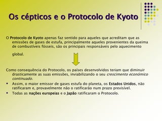Os cépticos e o Protocolo de Kyoto
O Protocolo de Kyoto apenas faz sentido para aqueles que acreditam que as
emissões de gases de estufa, principalmente aqueles provenientes da queima
de combustíveis fósseis, são os principais responsáveis pelo aquecimento
global.
Como consequência do Protocolo, os países desenvolvidos teriam que diminuir
drasticamente as suas emissões, inviabilizando o seu crescimento económico
continuado.
 Assim, o maior emissor de gases estufa do planeta, os Estados Unidos, não
ratificaram e, provavelmente não o ratificarão num prazo previsível.
 Todas as nações europeias e o Japão ratificaram o Protocolo.
 