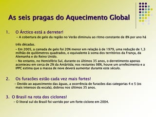 As seis pragas do Aquecimento Global
1. O Árctico está a derreter!
- A cobertura de gelo da região no Verão diminuiu ao ritmo constante de 8% por ano há
três décadas.
- Em 2005, a camada de gelo foi 20% menor em relação à de 1979, uma redução de 1,3
milhão de quilómetros quadrados, o equivalente à soma dos territórios da França, da
Alemanha e do Reino Unido.
- No entanto, no Hemisfério Sul, durante os últimos 35 anos, o derretimento apenas
aconteceu em cerca de 2% da Antártida; nos restantes 98%, houve um arrefecimento e a
IPPC estima que a massa de neve deverá aumentar durante este século.
2. Os furacões estão cada vez mais fortes!
- Devido ao aquecimento das águas, a ocorrência de furacões das categorias 4 e 5 (os
mais intensos da escala), dobrou nos últimos 35 anos.
3. O Brasil na rota dos ciclones!
- O litoral sul do Brasil foi varrido por um forte ciclone em 2004.
 