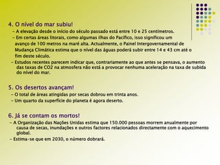 4. O nível do mar subiu!
- A elevação desde o início do século passado está entre 10 e 25 centímetros.
- Em certas áreas litorais, como algumas ilhas do Pacífico, isso significou um
avanço de 100 metros na maré alta. Actualmente, o Painel Intergovernamental de
Mudança Climática estima que o nível das águas poderá subir entre 14 e 43 cm até o
fim deste século.
- Estudos recentes parecem indicar que, contrariamente ao que antes se pensava, o aumento
das taxas de CO2 na atmosfera não está a provocar nenhuma aceleração na taxa de subida
do nível do mar.
5. Os desertos avançam!
- O total de áreas atingidas por secas dobrou em trinta anos.
- Um quarto da superfície do planeta é agora deserto.
6. Já se contam os mortos!
- A Organização das Nações Unidas estima que 150.000 pessoas morrem anualmente por
causa de secas, inundações e outros factores relacionados directamente com o aquecimento
global.
- Estima-se que em 2030, o número dobrará.
 