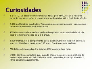 Curiosidades
 2 a 4,5 °C. De acordo com estimativas feitas pelo PIMC, essa é a faixa de
elevação que deve sofrer a temperatura média global até o final deste século.
 2.000 quilómetros quadrados. Todo ano, áreas desse tamanho transformam-
se em deserto devido à falta de chuvas.
 40% das árvores da Amazónia podem desaparecer antes do final do século,
caso a temperatura suba de 2 a 3 graus.
 2.000 metros. Foi o comprimento que a galeria Gangotri (que tem agora 25
km), nos Himalaias, perdeu em 150 anos. E o ritmo está a acelerar.
 750 biliões de toneladas. É o total de CO2 na atmosfera hoje.
 2050. Cientistas calculam que, quando chegarmos a esse ano, milhões de
pessoas que vivem em deltas de rios serão removidas, caso seja mantido o
ritmo actual de aquecimento.
 