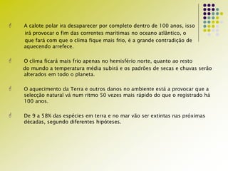  A calote polar ira desaparecer por completo dentro de 100 anos, isso
irá provocar o fim das correntes marítimas no oceano atlântico, o
que fará com que o clima fique mais frio, é a grande contradição de
aquecendo arrefece.
 O clima ficará mais frio apenas no hemisfério norte, quanto ao resto
do mundo a temperatura média subirá e os padrões de secas e chuvas serão
alterados em todo o planeta.
 O aquecimento da Terra e outros danos no ambiente está a provocar que a
selecção natural vá num ritmo 50 vezes mais rápido do que o registrado há
100 anos.
 De 9 a 58% das espécies em terra e no mar vão ser extintas nas próximas
décadas, segundo diferentes hipóteses.
 