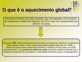 O que é o aquecimento global?
Fenómeno climático de larga extensão, que corresponde a um aumento
da temperatura média da superficie da Terra e que vem acontecendo nos
últimos 150 anos.
Segundo o IPPC (Painel Intergovernamental para as Mudanças Climáticas, estabelecido
pelas Nações Unidas e pela Organização Meteorológica Mundial em 1988), a
maioria do aquecimento observado durante os últimos 50 anos deve-se muito
provavelmente a um aumento do efeito de estufa, havendo evidência forte de que a
maioria do aquecimento seja devido a actividades humanas (causas antropogénicas).
 